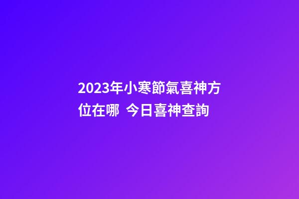 2023年小寒節氣喜神方位在哪  今日喜神查詢
